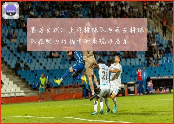 赛后分析：上海排球队与西安排球队在耐力对抗中的表现与启示