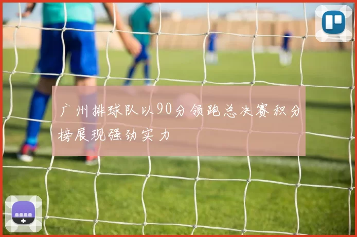广州排球队以90分领跑总决赛积分榜展现强劲实力