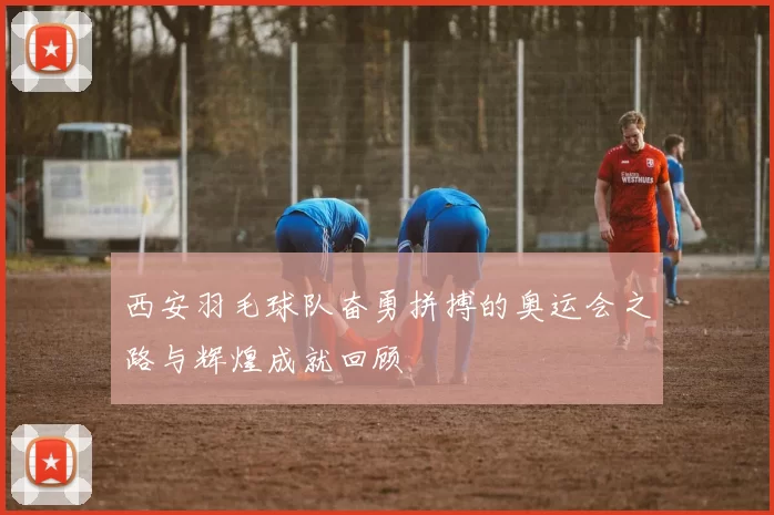 西安羽毛球队奋勇拼搏的奥运会之路与辉煌成就回顾