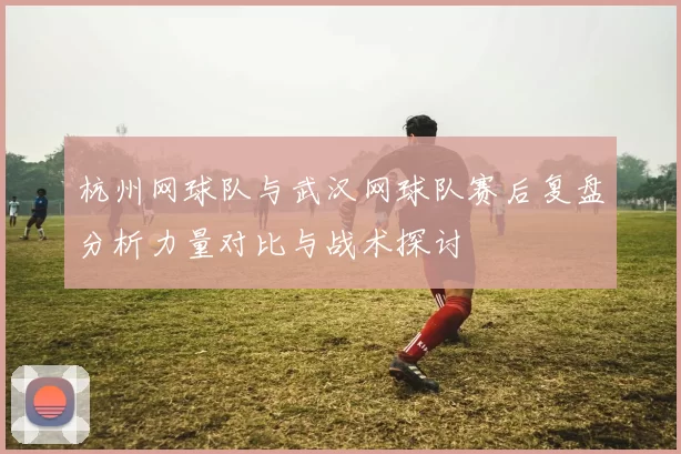 杭州网球队与武汉网球队赛后复盘分析力量对比与战术探讨