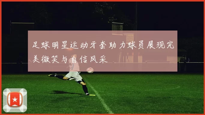 足球明星运动牙套助力球员展现完美微笑与自信风采