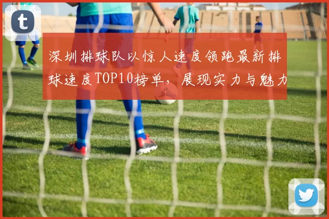 深圳排球队以惊人速度领跑最新排球速度TOP10榜单，展现实力与魅力