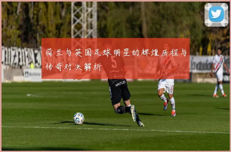 荷兰与英国足球明星的辉煌历程与传奇对决解析