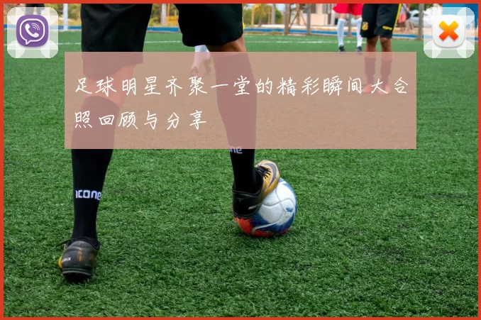 足球明星齐聚一堂的精彩瞬间大合照回顾与分享