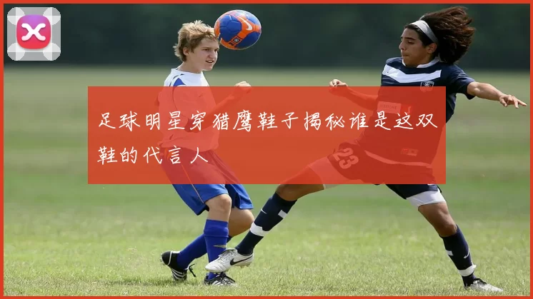 足球明星穿猎鹰鞋子揭秘谁是这双鞋的代言人