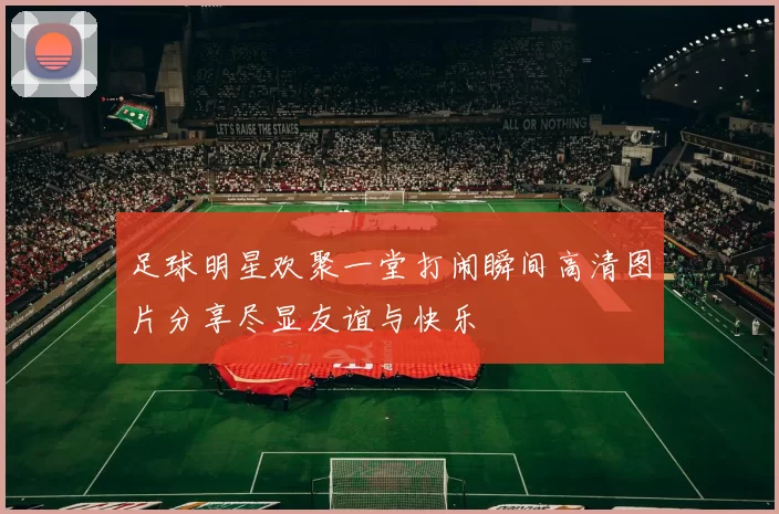 足球明星欢聚一堂打闹瞬间高清图片分享尽显友谊与快乐