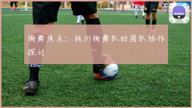 街舞焦点：杭州街舞队的团队协作探讨